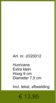 € 13,95              	Art. nr. JO20012  Hurricane  Extra klein Hoog 9 cm Diameter 7,5 cm  Incl. tekst, afbeelding