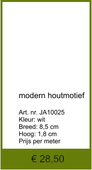 € 28,50            modern houtmotief  Art. nr. JA10025 Kleur: wit Breed: 8,5 cm Hoog: 1,8 cm Prijs per meter