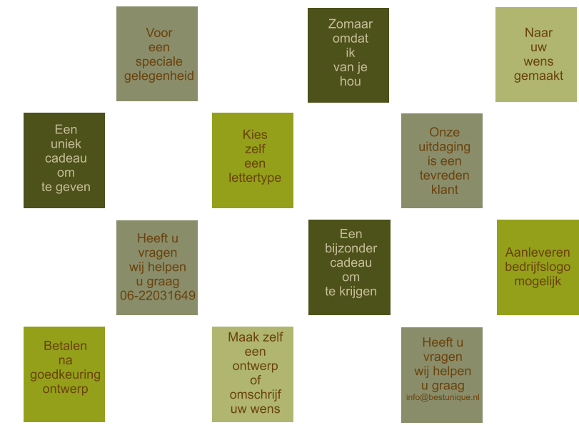 Aanleveren bedrijfslogo mogelijk Kies zelf een  lettertype  Betalen na goedkeuring ontwerp Maak zelf een ontwerp of omschrijf uw wens Een uniek cadeau om te geven Een bijzonder cadeau om te krijgen Zomaar omdat ik van je hou Onze uitdaging is een  tevreden klant Heeft u vragen wij helpen u graag 06-22031649 Heeft u vragen wij helpen u graag info@bestunique.nl  Voor een speciale gelegenheid   Naar uw wens gemaakt