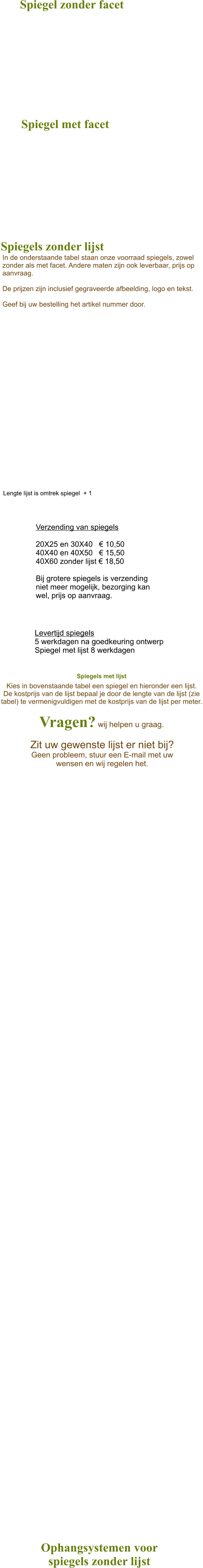 Spiegels met lijst  Kies in bovenstaande tabel een spiegel en hieronder een lijst. De kostprijs van de lijst bepaal je door de lengte van de lijst (zie tabel) te vermenigvuldigen met de kostprijs van de lijst per meter.  Vragen? wij helpen u graag. Spiegels zonder lijst In de onderstaande tabel staan onze voorraad spiegels, zowel zonder als met facet. Andere maten zijn ook leverbaar, prijs op aanvraag.  De prijzen zijn inclusief gegraveerde afbeelding, logo en tekst.  Geef bij uw bestelling het artikel nummer door. Lengte lijst is omtrek spiegel  + 1 Zit uw gewenste lijst er niet bij?  Geen probleem, stuur een E-mail met uw wensen en wij regelen het.  Levertijd spiegels  5 werkdagen na goedkeuring ontwerp Spiegel met lijst 8 werkdagen   Verzending van spiegels   20X25 en 30X40   € 10,50 40X40 en 40X50   € 15,50 40X60 zonder lijst € 18,50  Bij grotere spiegels is verzending niet meer mogelijk, bezorging kan wel, prijs op aanvraag. Ophangsystemen voor  spiegels zonder lijst Spiegel zonder facet Spiegel met facet