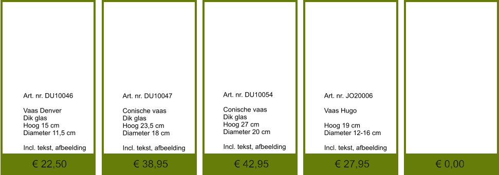 € 0,00 € 27,95 € 42,95 € 38,95 € 22,50              	Art. nr. DU10046  Vaas Denver Dik glas Hoog 15 cm Diameter 11,5 cm  Incl. tekst, afbeelding               	Art. nr. DU10047  Conische vaas Dik glas Hoog 23,5 cm Diameter 18 cm  Incl. tekst, afbeelding               	Art. nr. DU10054  Conische vaas Dik glas Hoog 27 cm Diameter 20 cm  Incl. tekst, afbeelding               	Art. nr. JO20006  Vaas Hugo  Hoog 19 cm Diameter 12-16 cm  Incl. tekst, afbeelding