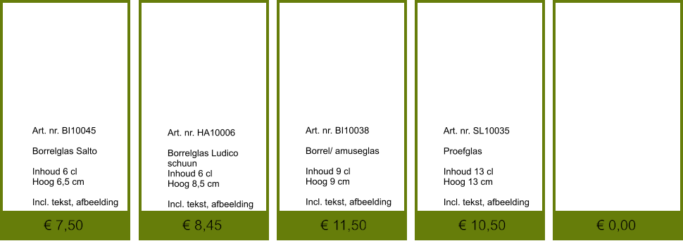 € 0,00 € 10,50 € 11,50 € 8,45 € 7,50              	Art. nr. BI10045  Borrelglas Salto  Inhoud 6 cl Hoog 6,5 cm  Incl. tekst, afbeelding               	Art. nr. SL10035  Proefglas   Inhoud 13 cl Hoog 13 cm  Incl. tekst, afbeelding               	Art. nr. BI10038  Borrel/ amuseglas   Inhoud 9 cl Hoog 9 cm  Incl. tekst, afbeelding               	Art. nr. HA10006  Borrelglas Ludico schuun Inhoud 6 cl Hoog 8,5 cm  Incl. tekst, afbeelding