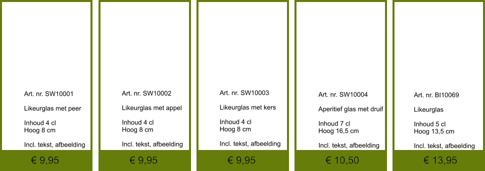 € 13,95 € 10,50 € 9,95 € 9,95 € 9,95              	Art. nr. SW10001  Likeurglas met peer  Inhoud 4 cl Hoog 8 cm  Incl. tekst, afbeelding               	Art. nr. SW10002  Likeurglas met appel  Inhoud 4 cl Hoog 8 cm  Incl. tekst, afbeelding               	Art. nr. SW10004  Aperitief glas met druif  Inhoud 7 cl Hoog 16,5 cm  Incl. tekst, afbeelding               	Art. nr. SW10003  Likeurglas met kers  Inhoud 4 cl Hoog 8 cm  Incl. tekst, afbeelding               	Art. nr. BI10069  Likeurglas  Inhoud 5 cl Hoog 13,5 cm  Incl. tekst, afbeelding