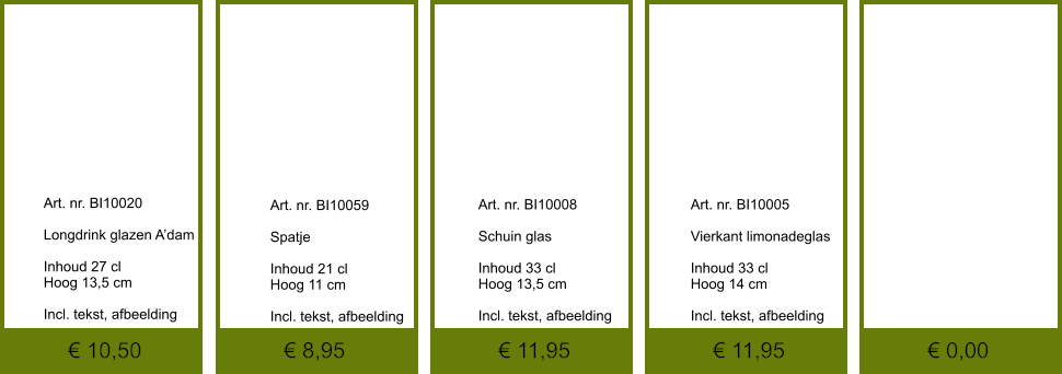 € 0,00 € 11,95 € 11,95 € 8,95 € 10,50              	Art. nr. BI10020  Longdrink glazen A’dam  Inhoud 27 cl Hoog 13,5 cm  Incl. tekst, afbeelding               	Art. nr. BI10059  Spatje   Inhoud 21 cl Hoog 11 cm  Incl. tekst, afbeelding               	Art. nr. BI10008  Schuin glas   Inhoud 33 cl Hoog 13,5 cm  Incl. tekst, afbeelding               	Art. nr. BI10005  Vierkant limonadeglas  Inhoud 33 cl Hoog 14 cm  Incl. tekst, afbeelding