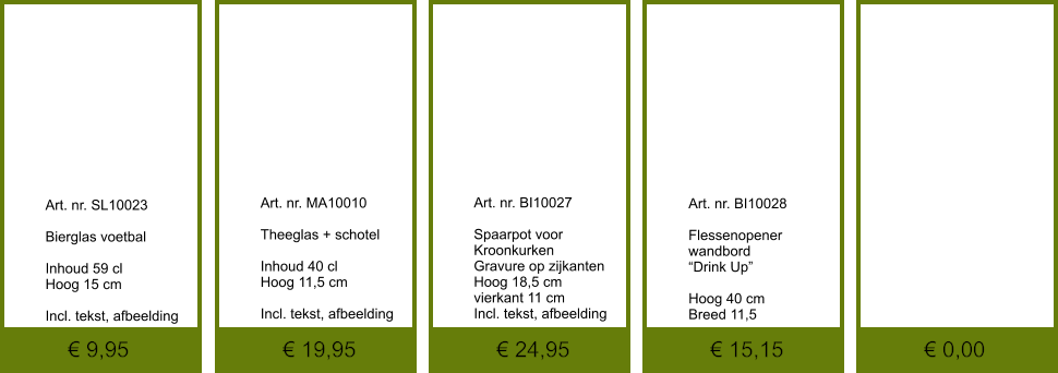 € 0,00 € 15,15 € 24,95 € 19,95 € 9,95              	Art. nr. SL10023  Bierglas voetbal  Inhoud 59 cl Hoog 15 cm  Incl. tekst, afbeelding               	Art. nr. BI10028  Flessenopener wandbord “Drink Up”  Hoog 40 cm Breed 11,5               	Art. nr. BI10027  Spaarpot voor Kroonkurken Gravure op zijkanten Hoog 18,5 cm vierkant 11 cm Incl. tekst, afbeelding               	Art. nr. MA10010  Theeglas + schotel  Inhoud 40 cl Hoog 11,5 cm  Incl. tekst, afbeelding