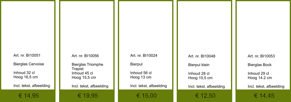 € 14,45 € 12,50 € 15,00 € 19,95 € 14,95              	Art. nr. BI10051  Bierglas Cervoise   Inhoud 32 cl Hoog 16,5 cm  Incl. tekst, afbeelding               	Art. nr. BI10024  Bierpul  Inhoud 56 cl Hoog 13 cm  Incl. tekst, afbeelding               	Art. nr. BI10056  Bierglas Triomphe   Trapist Inhoud 45 cl Hoog 15,5 cm  Incl. tekst, afbeelding               	Art. nr. BI10048  Bierpul klein  Inhoud 28 cl Hoog 10,5 cm  Incl. tekst, afbeelding               	Art. nr. BI10053  Bierglas Bock  Inhoud 29 cl Hoog 14.2 cm  Incl. tekst, afbeelding