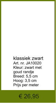 € 26,95            klassiek zwart Art. nr. JA10020 Kleur: zwart met  goud randje Breed: 5,5 cm Hoog: 3,5 cm Prijs per meter