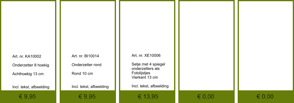 € 0,00 € 0,00 € 13,95 € 9,95 € 9,95              	Art. nr. KA10002  Onderzetter 8 hoekig  Achthoekig 13 cm   Incl. tekst, afbeelding               	Art. nr. XE10006  Setje met 4 spiegel 	onderzetters als  Fotolijstjes Vierkant 13 cm  Incl. tekst, afbeelding               	Art. nr. BI10014  Onderzetter rond  Rond 10 cm   Incl. tekst, afbeelding