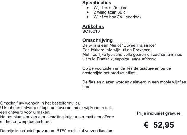 Specificaties •	Wijnfles 0,75 Liter •	2 wijnglazen 30 cl •	Wijnfles box 3X Lederlook  Artikel nr. SC10010  Omschrijving De wijn is een Merlot “Cuvèe Plaisance” Een lekkere tafelwijn uit de Provence. Met heerlijke typische volle geuren en zachte tannines uit zuid Frankrijk, sappige lange afdronk.  Op de voorzijde van de fles de gravure en op de achterzijde het product etiket.  De fles en glazen worden geleverd in een mooie wijnfles box.  Prijs inclusief gravure     €  52,95 Omschrijf uw wensen in het bestelformulier. U kunt een ontwerp of logo aanleveren, maar wij kunnen ook een ontwerp voor u maken. Na het plaatsen van een bestelling krijgt u per mail een offerte en het ontwerp toegestuurd.  De prijs is inclusief gravure en BTW, exclusief verzendkosten.