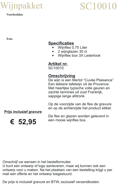 Wijnpakket SC10010 Voorbeelden Foto Specificaties •	Wijnfles 0,75 Liter •	2 wijnglazen 30 cl •	Wijnfles box 3X Lederlook  Artikel nr. SC10010  Omschrijving De wijn is een Merlot “Cuvèe Plaisance” Een lekkere tafelwijn uit de Provence. Met heerlijke typische volle geuren en zachte tannines uit zuid Frankrijk, sappige lange afdronk.  Op de voorzijde van de fles de gravure en op de achterzijde het product etiket.  De fles en glazen worden geleverd in een mooie wijnfles box.  Prijs inclusief gravure     €  52,95 Omschrijf uw wensen in het bestelformulier. U kunt een ontwerp of logo aanleveren, maar wij kunnen ook een ontwerp voor u maken. Na het plaatsen van een bestelling krijgt u per mail een offerte en het ontwerp toegestuurd.  De prijs is inclusief gravure en BTW, exclusief verzendkosten.
