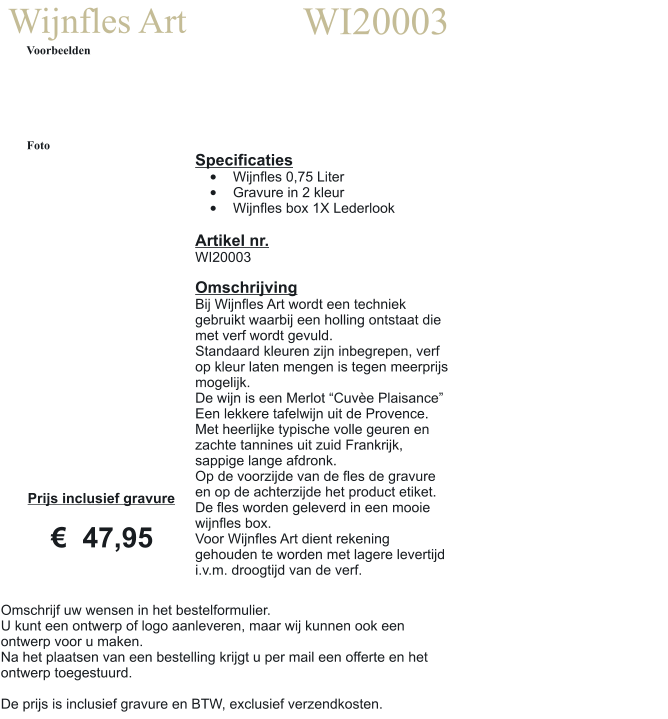 Wijnfles Art WI20003 Voorbeelden Foto Specificaties •	Wijnfles 0,75 Liter •	Gravure in 2 kleur •	Wijnfles box 1X Lederlook  Artikel nr. WI20003  Omschrijving Bij Wijnfles Art wordt een techniek gebruikt waarbij een holling ontstaat die met verf wordt gevuld. Standaard kleuren zijn inbegrepen, verf op kleur laten mengen is tegen meerprijs mogelijk. De wijn is een Merlot “Cuvèe Plaisance” Een lekkere tafelwijn uit de Provence. Met heerlijke typische volle geuren en zachte tannines uit zuid Frankrijk, sappige lange afdronk. Op de voorzijde van de fles de gravure en op de achterzijde het product etiket. De fles worden geleverd in een mooie wijnfles box. Voor Wijnfles Art dient rekening gehouden te worden met lagere levertijd i.v.m. droogtijd van de verf.  Prijs inclusief gravure     €  47,95 Omschrijf uw wensen in het bestelformulier. U kunt een ontwerp of logo aanleveren, maar wij kunnen ook een ontwerp voor u maken. Na het plaatsen van een bestelling krijgt u per mail een offerte en het ontwerp toegestuurd.  De prijs is inclusief gravure en BTW, exclusief verzendkosten.