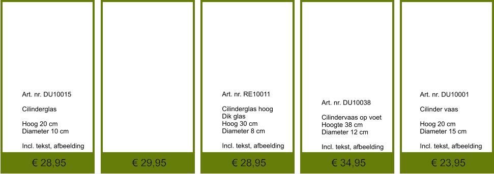 € 23,95 € 34,95 € 28,95 € 29,95 € 28,95              	Art. nr. RE10011  Cilinderglas hoog Dik glas Hoog 30 cm Diameter 8 cm  Incl. tekst, afbeelding               	Art. nr. DU10015  Cilinderglas  Hoog 20 cm Diameter 10 cm  Incl. tekst, afbeelding               	Art. nr. DU10001  Cilinder vaas  Hoog 20 cm Diameter 15 cm  Incl. tekst, afbeelding               	 Art. nr. DU10038  Cilindervaas op voet Hoogte 38 cm Diameter 12 cm  Incl. tekst, afbeelding