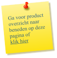 Ga voor product overzicht naar beneden op deze pagina of  klik hier